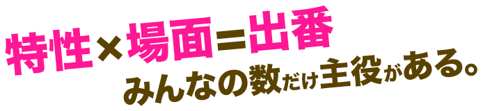 特性×場面=出番 みんなの数だけ主役がある。